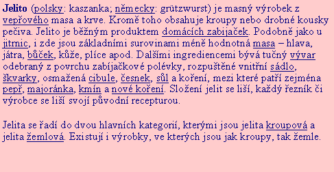 Textov pole: Jelito (polsky: kaszanka; nmecky: grtzwurst) je masn vrobek z vepovho masa a krve. Krom toho obsahuje kroupy nebo drobn kousky peiva. Jelito je bnm produktem domcch zabijaek. Podobn jako u jitrnic, i zde jsou zkladnmi surovinami mn hodnotn masa  hlava, jtra, bek, ke, plce apod. Dalmi ingrediencemi bv tun vvar odebran z povrchu zabjakov polvky, rozputn vnitn sdlo, kvarky, osmaen cibule, esnek, sl a koen, mezi kter pat zejmna pep, majornka, kmn a nov koen. Sloen jelit se li, kad eznk i vrobce se li svoj pvodn recepturou.Jelita se ad do dvou hlavnch kategori, ktermi jsou jelita kroupov a jelita emlov. Existuj i vrobky, ve kterch jsou jak kroupy, tak emle.