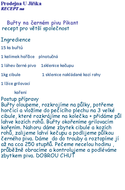 Textov pole: Prodejna U JikaRECEPT na Buty na ernm pivu Pikant recept pro vt spolenostIngredience15 ks but1 kelmek hoice    plnotun1 lhev ern pivo     1sklenice keupu               1kg cibule                     1 sklenice nakldan koz rohy 1 lce grilovac             koenPostup ppravyButy oloupeme, rozkrojme na plky, poteme horic a vlome do pecho plechu na 3 velk cibule, kter rozkrjme na koleka + pidme pl lahve kozch roh. Buty okoenme grilovacm koenm. Nahoru dme zbytek cibule a kozch roh, zalijeme lahv keupu a podlijeme plkou ernho piva. Dme  do do trouby a roztopme j  a na cca 250 stup. Peeme necelou hodinu , prbn obracme a kontrolujeme a podlvme zbytkem piva. DOBROU CHU