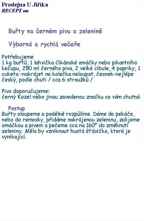 Textov pole: Prodejna U JikaRECEPT na Buty na ernm pivu a zeleninVborn a rychl veeePotebujeme1 kg but, 1 lahvika Ciknsk omky nebo pikantnho keupu, 250 ml ernho piva, 2 velk cibule, 4 papriky, 1 cuketa nakrjet na koleka neloupat, esnek-nejlpe esk, podle chuti / cca 6 strouk / Pivo doporuujeme:ern Kozel nebo jinou zavedenou znaku co vm chutnPostupButy oloupeme a podln rozplme. Dme do peke, nebo do remosky, pidme nakrjenou zeleninu, zalijeme omkou a pivem a peeme cca na 160 do zmknut zeleniny. Mla by vzniknout hust vika, kter je vynikajc. 