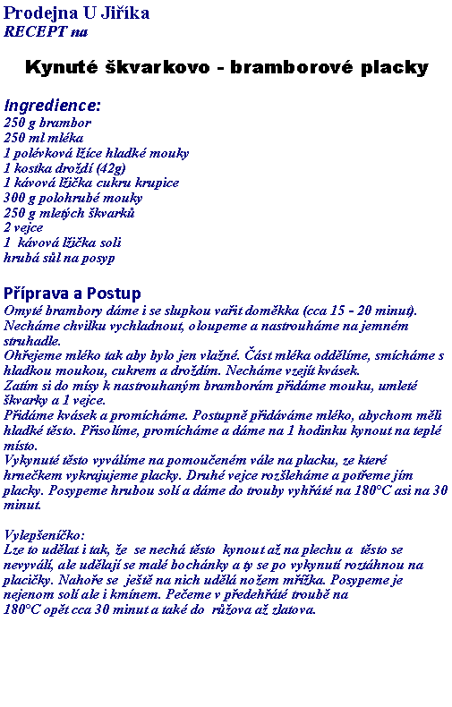 Textov pole: Prodejna U JikaRECEPT na Kynut kvarkovo - bramborov plackyIngredience:250 g brambor
250 ml mlka
1 polvkov lce hladk mouky
1 kostka drod (42g)
1 kvov lika cukru krupice
300 g polohrub mouky
250 g mletch kvark
2 vejce
1  kvov lika soli
hrub sl na posyp Pprava a PostupOmyt brambory dme i se slupkou vait domkka (cca 15 - 20 minut). Nechme chvilku vychladnout, oloupeme a nastrouhme na jemnm struhadle.
Ohejeme mlko tak aby bylo jen vlan. st mlka oddlme, smchme s hladkou moukou, cukrem a drodm. Nechme vzejt kvsek.
Zatm si do msy k nastrouhanm bramborm pidme mouku, umlet kvarky a 1 vejce.
Pidme kvsek a promchme. Postupn pidvme mlko, abychom mli hladk tsto. Pisolme, promchme a dme na 1 hodinku kynout na tepl msto.
Vykynut tsto vyvlme na pomouenm vle na placku, ze kter hrnekem vykrajujeme placky. Druh vejce rozlehme a poteme jm placky. Posypeme hrubou sol a dme do trouby vyht na 180C asi na 30 minut. Vylepenko: Lze to udlat i tak, e  se nech tsto  kynout a na plechu a  tsto se nevyvl, ale udlaj se mal bochnky a ty se po vykynut rozthnou na placiky. Nahoe se  jet na nich udl noem mka. Posypeme je nejenom sol ale i kmnem. Peeme v pedeht troub na 180C opt cca 30 minut a tak do  rova a zlatova.