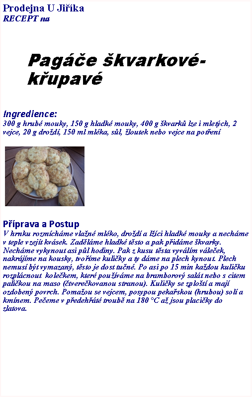 Textov pole: Prodejna U JikaRECEPT na Page kvarkov-kupavIngredience:300 g hrub mouky, 150 g hladk mouky, 400 g kvark lze i mletch, 2 vejce, 20 g drod, 150 ml mlka, sl, loutek nebo vejce na poten ￼Pprava a PostupV hrnku rozmchme vlan mlko, drod a lci hladk mouky a nechme v teple vzejt kvsek. Zadlme hladk tsto a pak pidme kvarky. Nechme vykynout asi pl hodiny. Pak z kusu tsta vyvlm vleek, nakrjme na kousky, tvome kuliky a ty dme na plech kynout. Plech nemus bt vymazan, tsto je dost tun. Po asi po 15 min kadou kuliku rozplcnout  kolekem, kter pouvme na bramborov salt nebo s citem  palikou na maso (tverekovanou stranou). Kuliky se zplot a maj ozdoben povrch. Pomaou se vejcem, posypou pekaskou (hrubou) sol a kmnem. Peeme v pedeht troub na 180 C a jsou placiky do zlatova. 