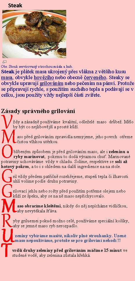 Textov pole: Steak￼￼Obr. Steak servrovan s trochou msla a hub.Steak je pltek masa ukrojen pes vlkna z vtho kusu masa, obvykle hovzho nebo obecn ervenho. Steaky se obvykle upravuj grilovnm nebo peenm na pnvi. Protoe se pipravuj rychle, s pouitm suchho tepla a podvaj se v celku, jsou pouity vdy nejlep sti zvete.Zsady sprvnho grilovnVdy a zsadn pouvme  kvalitn, odleel  maso  drbe. Mlo by bt co nejlibovj a prost k.Maso ped grilovnm zpravidla nemyjeme, jeho povrch  oteme  istou vlhkou utrkou.Oblbenm zpsobem je ped grilovnm maso, ale i zeleninu a ryby marinovat,  pokrmu to dod vraznou chu. Marinovan potraviny uchovvme  vdy v chladu. Solme, respektive se sol a hotov pokrm, a to i s ohledem na dal ingredience na na stole.Gril vdy pedem patin rozehejeme, stupe tepla i havosti uhl volme podle druhu potraviny.Grilovac jehlu nebo roty ped pouitm poteme olejem nebo k ze peku, aby se na n maso nepichycovalo.Maso obracme kletmi, nikdy do nj nepchme vidlikou, aby nevytkala va.Ryby griluemei pokud mono cel, pouvme speciln koky, aby se jemn maso ryb nerozpadlo.Uzeniny vybrme masit, nikoliv pln strouhanky. Uzen maso nepouvme, protoe se pro grilovn nehod !!Tvrd druhy zeleniny ped grilovnm mme 15 minut ve studen vod, aby zelenina zstala kehk.