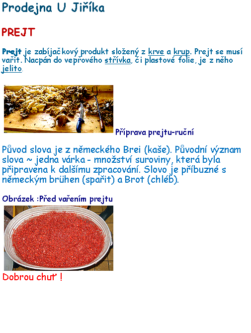 Textov pole: Prodejna U JikaPREJTPrejt je zabjakov produkt sloen z krve a krup. Prejt se mus vait. Nacpn do vepovho stvka, i plastov folie, je z nho jelito.￼Pprava prejtu-runPvod slova je z nmeckho Brei (kae). Pvodn vznam slova ~ jedna vrka - mnostv suroviny, kter byla pipravena k dalmu zpracovn. Slovo je pbuzn s nmeckm brhen (spait) a Brot (chlb).Obrzek :Ped vaenm prejtu￼Dobrou chu !