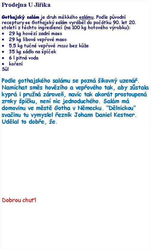 Textov pole: Prodejna U JikaGothajsk salm je druh mkkho salmu. Podle pvodn receptury se Gothajsk salm vyrbl do potku 90. let 20. stolet z tchto ingredienc (na 100 kg hotovho vrobku):29 kg hovz zadn maso29 kg libov vepov maso5,5 kg tun vepov maso bez ke35 kg sdlo na pek6 l pitn vodakoenSlPodle gothajskho salmu se pozn ikovn uzen. Namchat sms hovzho a vepovho tak, aby zstala kypr i prun zrove, navc tak akort prostoupen zrnky pku, nen nic jednoduchho. Salm m domovinu ve mst Gotha v Nmecku. "Dlnickou" svainu tu vymyslel eznk Johann Daniel Kestner. Udlal to dobe, e. Dobrou chu!